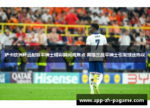 萨卡欧洲杯远射扳平瑞士精彩瞬间成焦点 英格兰战平瑞士引发球迷热议 萨卡欧洲杯远射扳平瑞士精彩瞬间成焦点 英格兰战平瑞士引发球迷热议